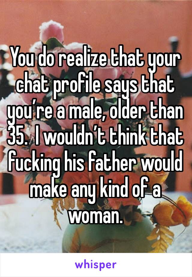 You do realize that your chat profile says that you’re a male, older than 35.  I wouldn’t think that fucking his father would make any kind of a woman. 
