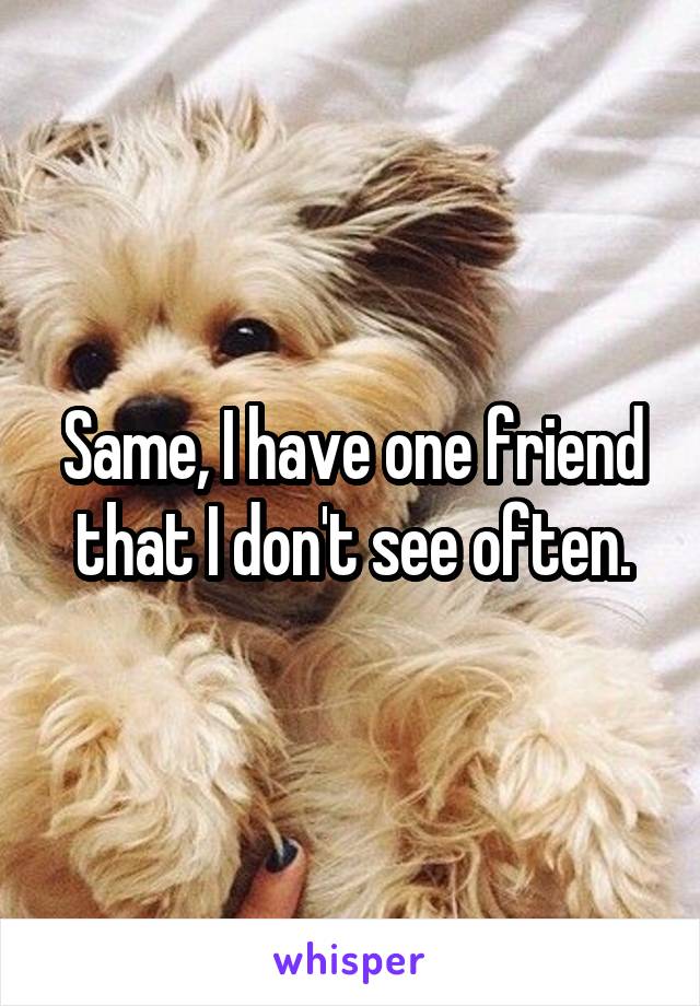 Same, I have one friend that I don't see often.