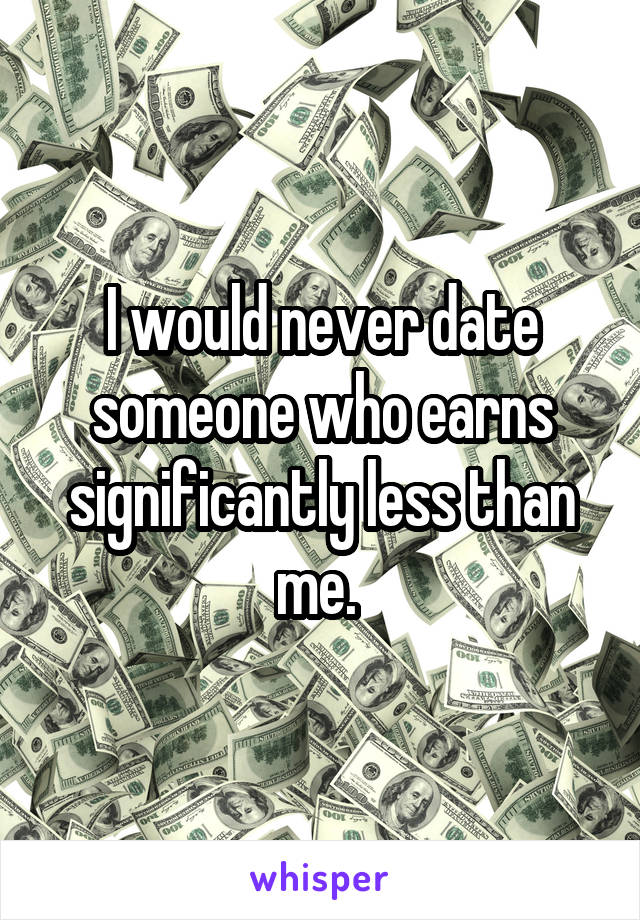 I would never date someone who earns significantly less than me. 