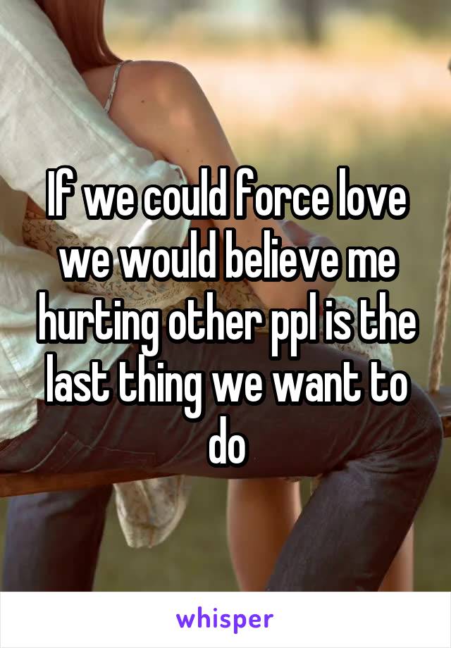 If we could force love we would believe me hurting other ppl is the last thing we want to do