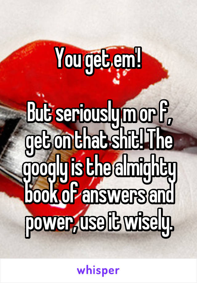 You get em'! 

But seriously m or f, get on that shit! The googly is the almighty book of answers and power, use it wisely.