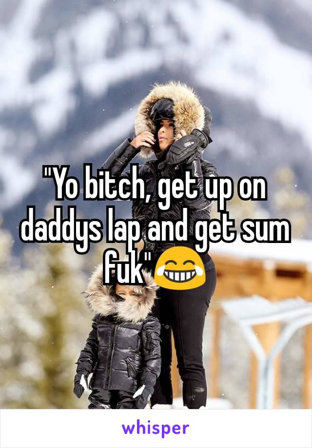 "Yo bitch, get up on daddys lap and get sum fuk"😂