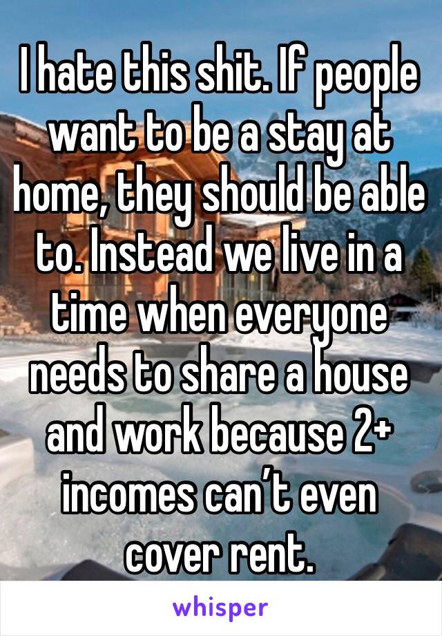 I hate this shit. If people want to be a stay at home, they should be able to. Instead we live in a time when everyone needs to share a house and work because 2+ incomes can’t even cover rent.