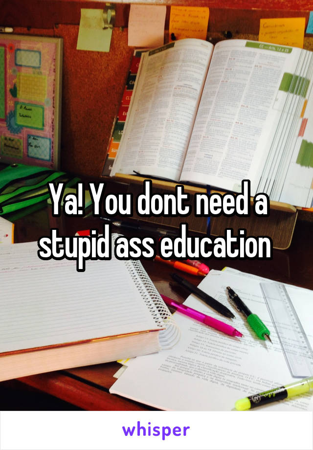 Ya! You dont need a stupid ass education 