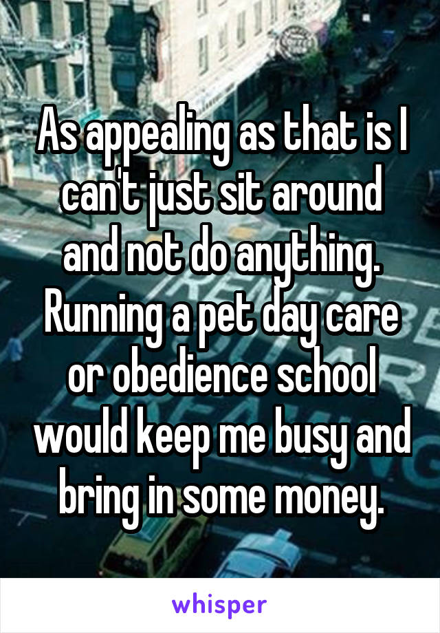 As appealing as that is I can't just sit around and not do anything. Running a pet day care or obedience school would keep me busy and bring in some money.