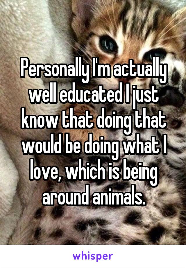 Personally I'm actually well educated I just know that doing that would be doing what I love, which is being around animals.