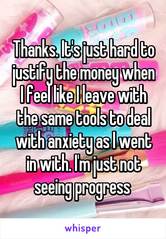 Thanks. It's just hard to justify the money when I feel like I leave with the same tools to deal with anxiety as I went in with. I'm just not seeing progress 