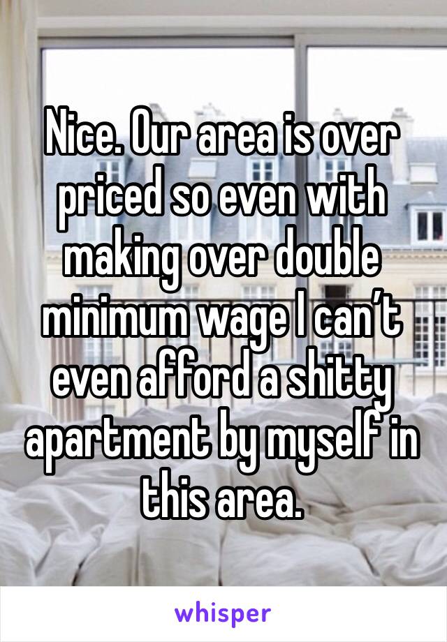 Nice. Our area is over priced so even with making over double minimum wage I can’t even afford a shitty apartment by myself in this area.