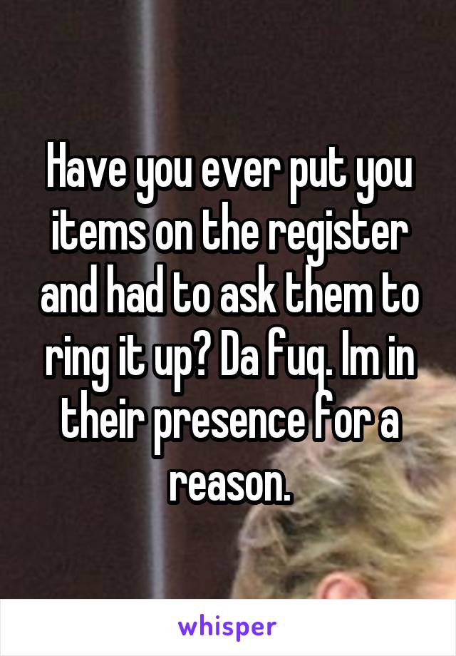 Have you ever put you items on the register and had to ask them to ring it up? Da fuq. Im in their presence for a reason.