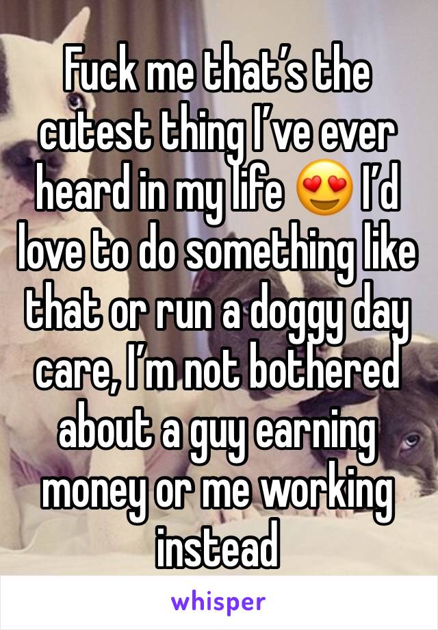 Fuck me that’s the cutest thing I’ve ever heard in my life 😍 I’d love to do something like that or run a doggy day care, I’m not bothered about a guy earning money or me working instead