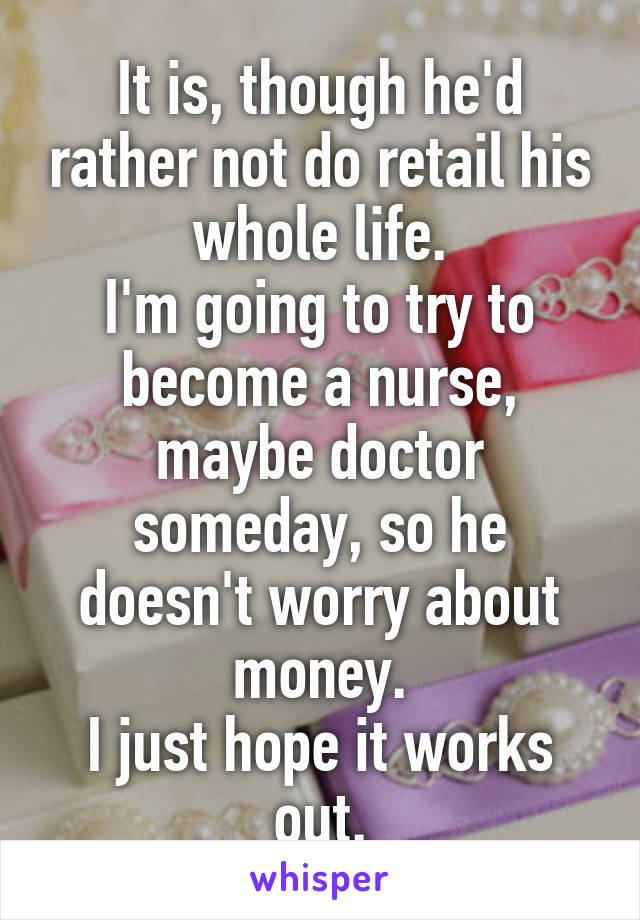 It is, though he'd rather not do retail his whole life.
I'm going to try to become a nurse, maybe doctor someday, so he doesn't worry about money.
I just hope it works out.