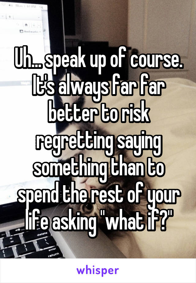 Uh... speak up of course. It's always far far better to risk regretting saying something than to spend the rest of your life asking "what if?"