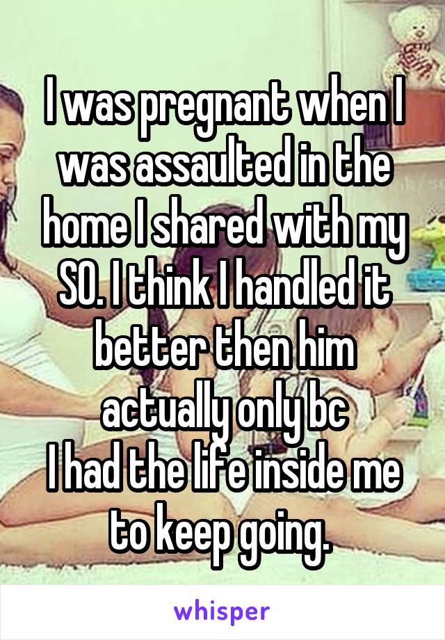 I was pregnant when I was assaulted in the home I shared with my SO. I think I handled it better then him actually only bc
I had the life inside me to keep going. 