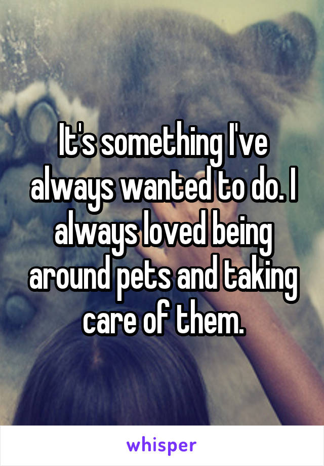 It's something I've always wanted to do. I always loved being around pets and taking care of them.