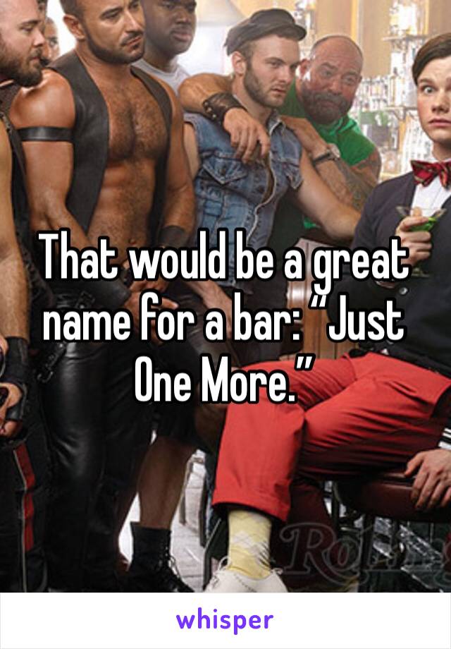 That would be a great name for a bar: “Just One More.”