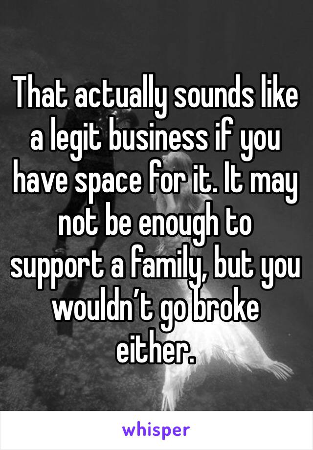 That actually sounds like a legit business if you have space for it. It may not be enough to support a family, but you wouldn’t go broke either. 