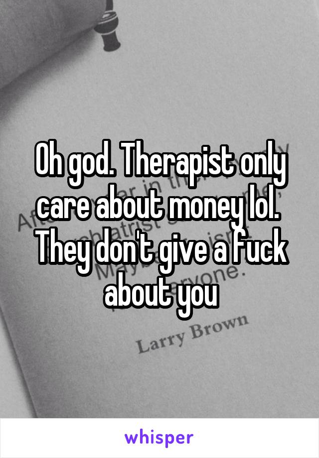 Oh god. Therapist only care about money lol.  They don't give a fuck about you