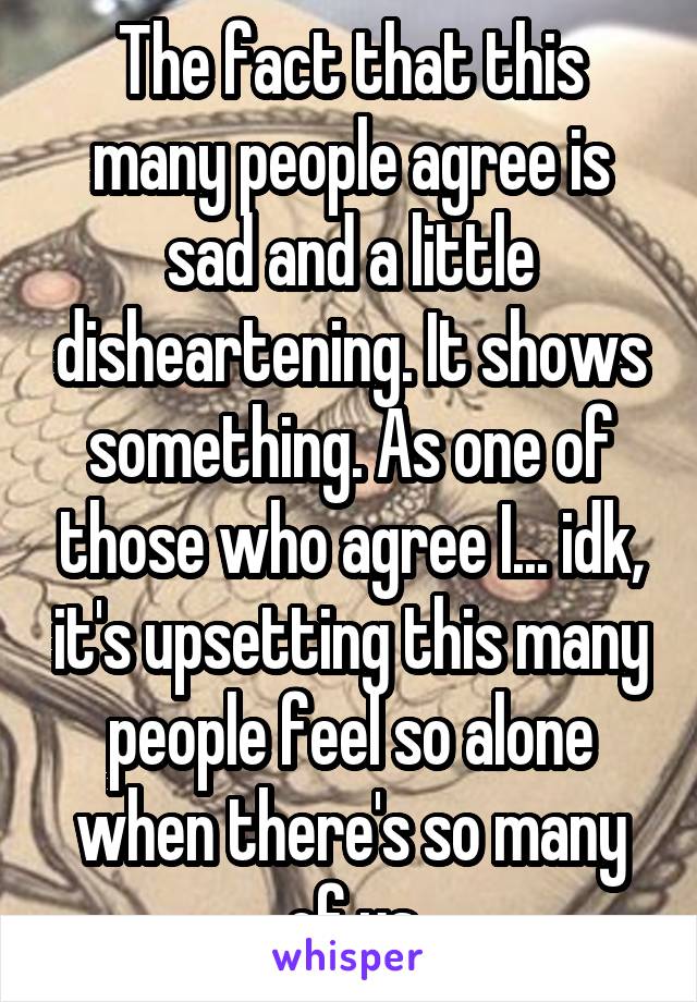 The fact that this many people agree is sad and a little disheartening. It shows something. As one of those who agree I... idk, it's upsetting this many people feel so alone when there's so many of us