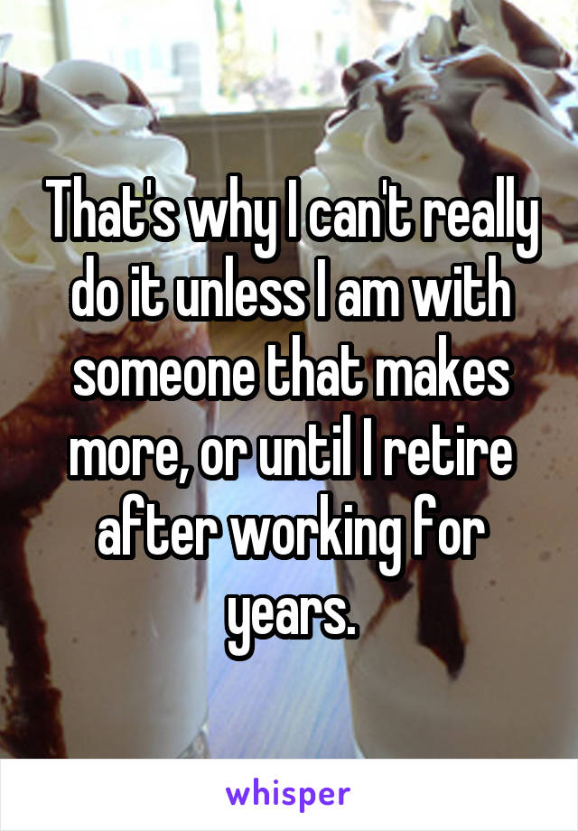 That's why I can't really do it unless I am with someone that makes more, or until I retire after working for years.