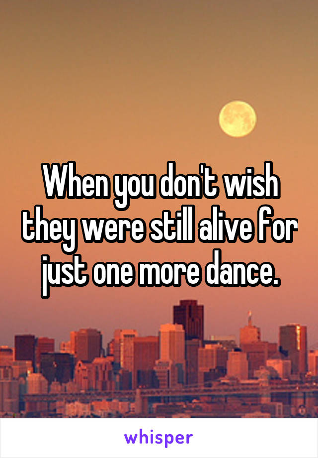 When you don't wish they were still alive for just one more dance.