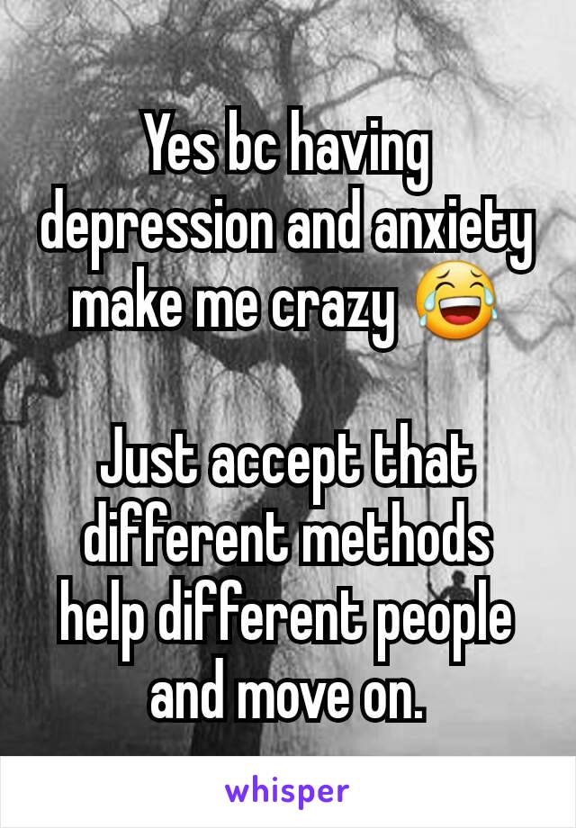 Yes bc having depression and anxiety make me crazy 😂

Just accept that different methods help different people and move on.