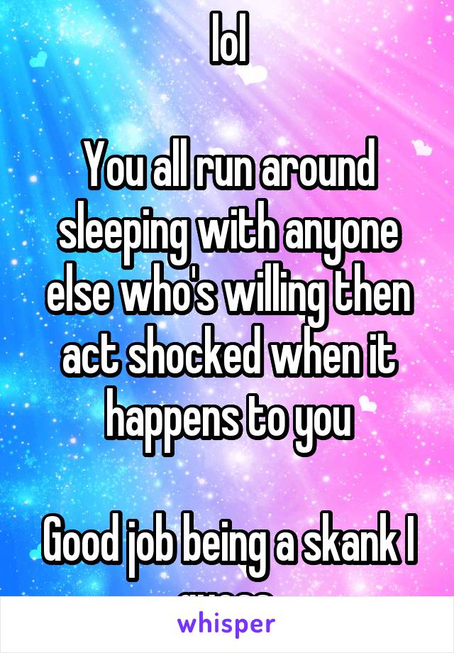 lol

You all run around sleeping with anyone else who's willing then act shocked when it happens to you

Good job being a skank I guess 