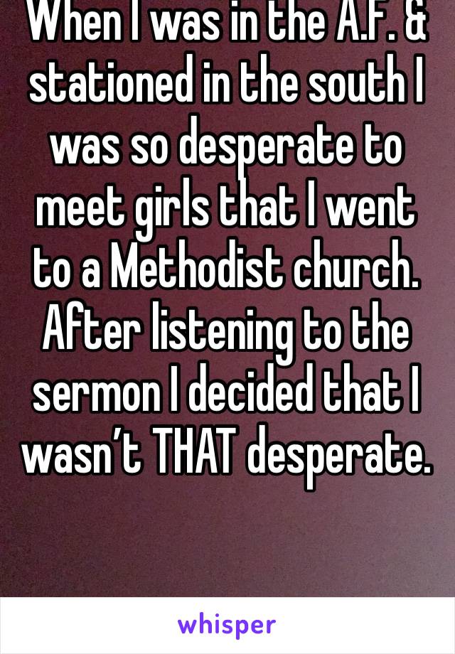 When I was in the A.F. & stationed in the south I was so desperate to meet girls that I went to a Methodist church. After listening to the sermon I decided that I wasn’t THAT desperate.