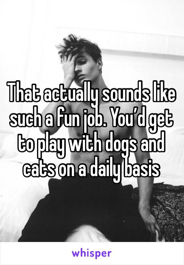 That actually sounds like such a fun job. You’d get to play with dogs and cats on a daily basis 