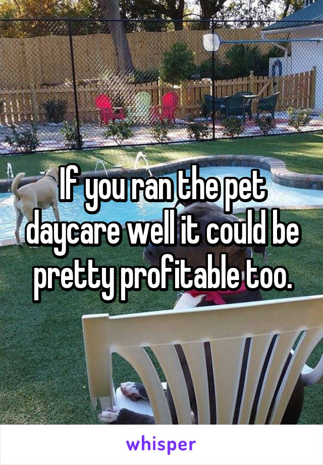 If you ran the pet daycare well it could be pretty profitable too.