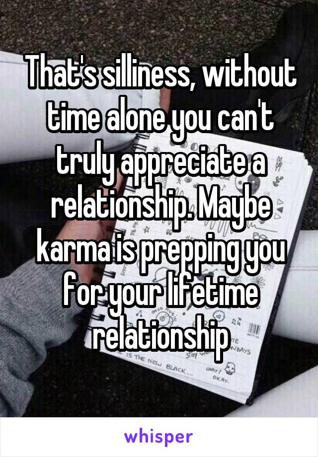 That's silliness, without time alone you can't truly appreciate a relationship. Maybe karma is prepping you for your lifetime relationship
