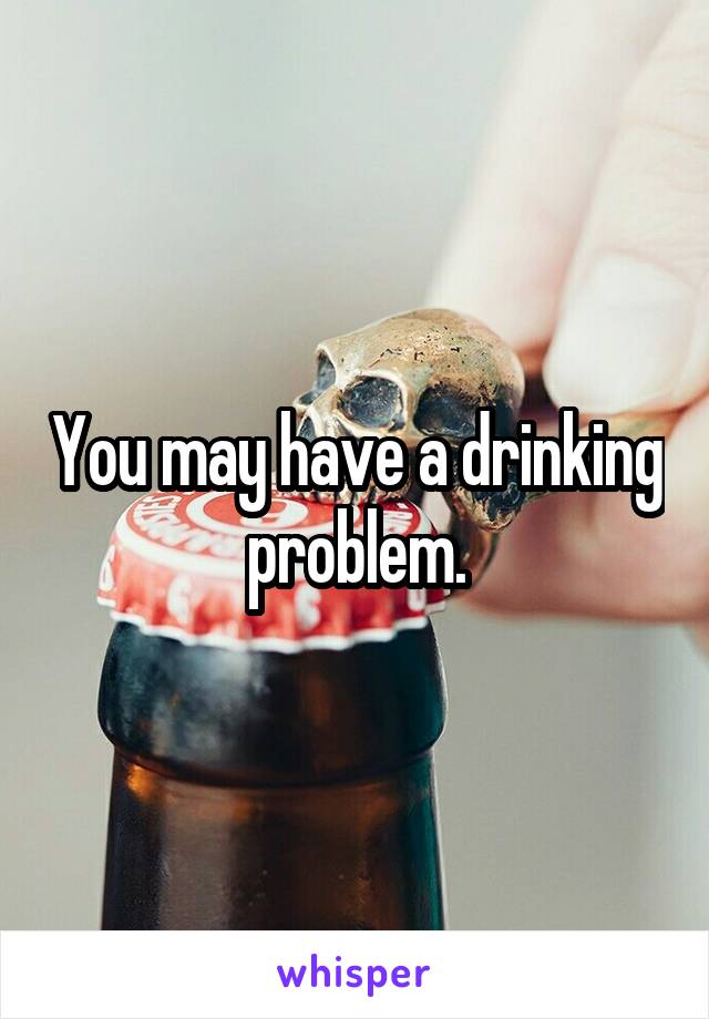 You may have a drinking problem.