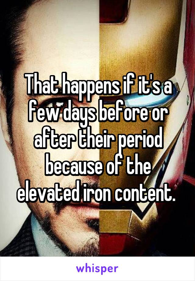 That happens if it's a few days before or after their period because of the elevated iron content. 