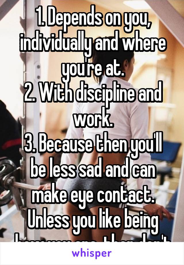 1. Depends on you, individually and where you're at.
2. With discipline and work.
3. Because then you'll be less sad and can make eye contact. Unless you like being how you are, then don't