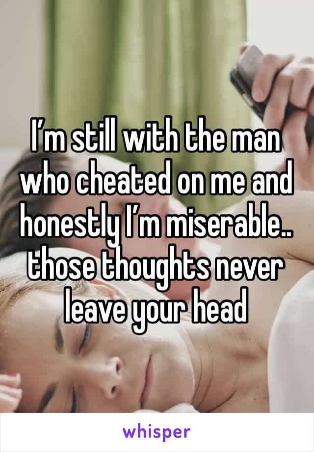 I’m still with the man who cheated on me and honestly I’m miserable.. those thoughts never leave your head 