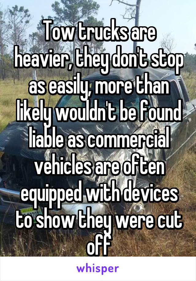 Tow trucks are heavier, they don't stop as easily, more than likely wouldn't be found liable as commercial vehicles are often equipped with devices to show they were cut off