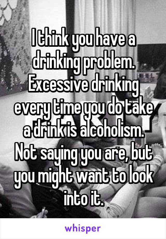 I think you have a drinking problem. Excessive drinking every time you do take a drink is alcoholism. Not saying you are, but you might want to look into it.