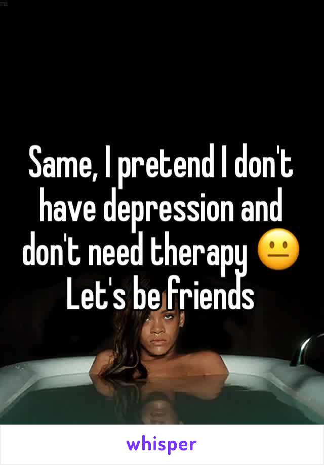 Same, I pretend I don't have depression and don't need therapy 😐 
Let's be friends 