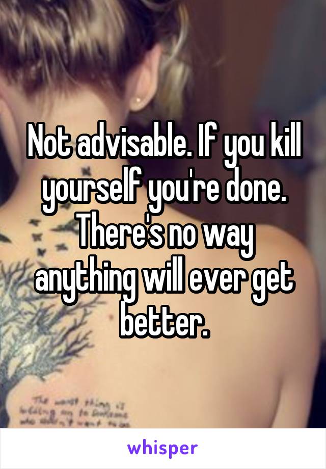 Not advisable. If you kill yourself you're done. There's no way anything will ever get better.