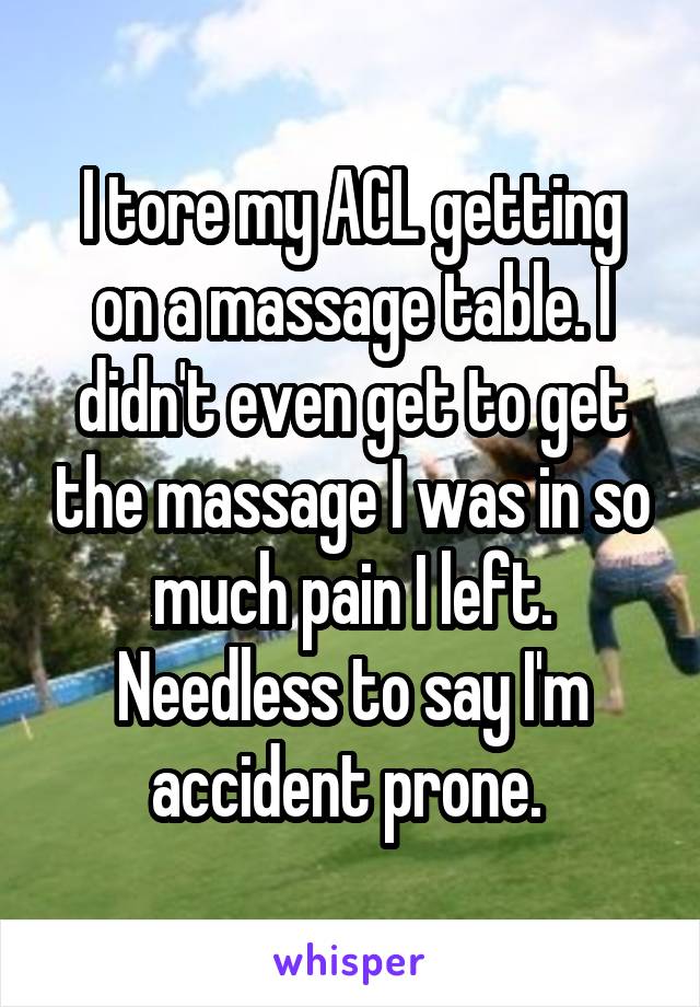 I tore my ACL getting on a massage table. I didn't even get to get the massage I was in so much pain I left. Needless to say I'm accident prone. 