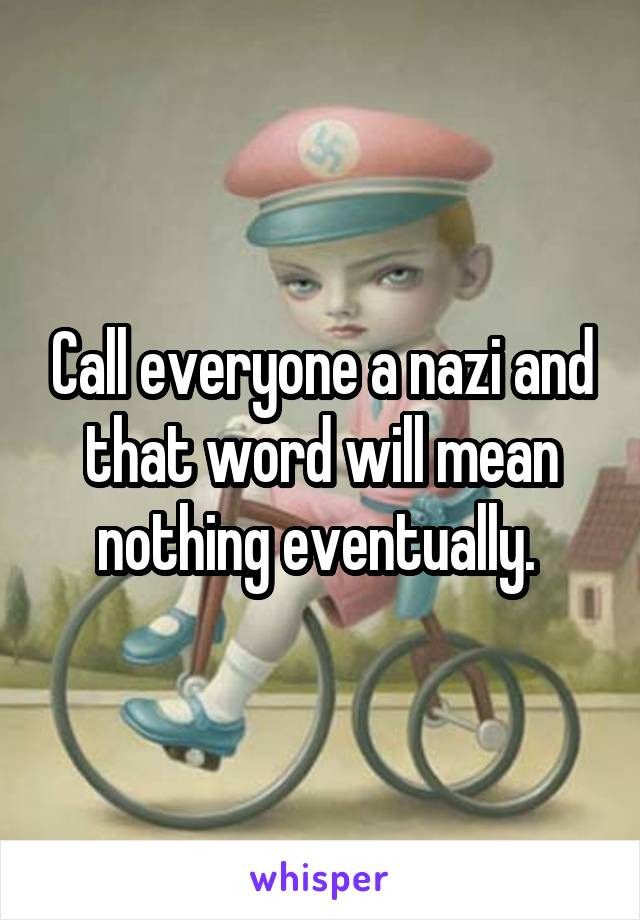 Call everyone a nazi and that word will mean nothing eventually. 