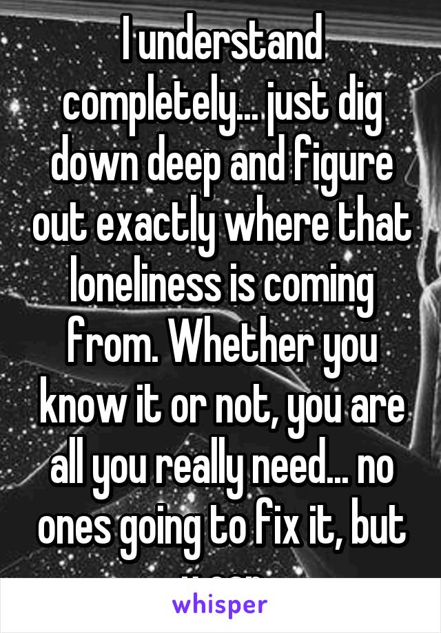 I understand completely... just dig down deep and figure out exactly where that loneliness is coming from. Whether you know it or not, you are all you really need... no ones going to fix it, but u can