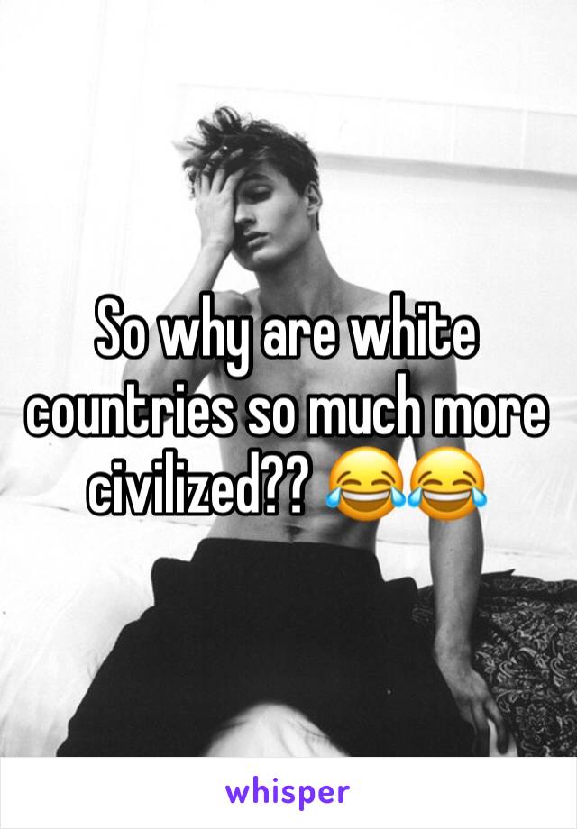 So why are white countries so much more civilized?? 😂😂