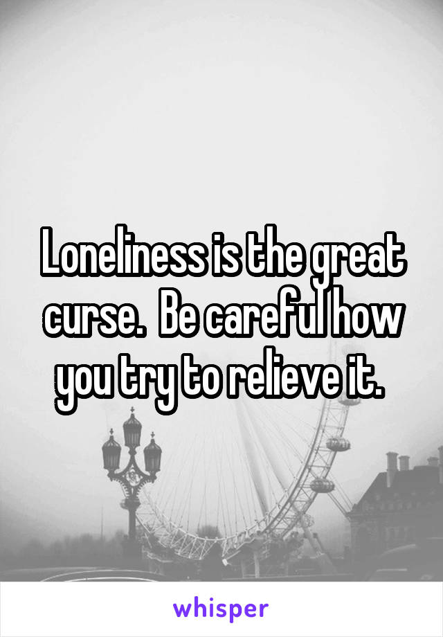 Loneliness is the great curse.  Be careful how you try to relieve it. 