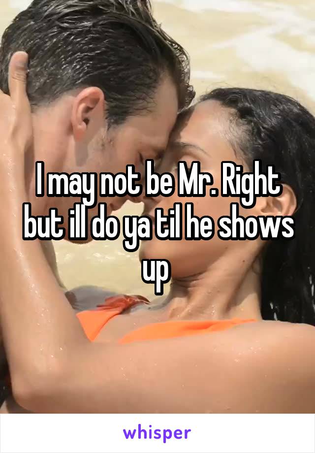 I may not be Mr. Right but ill do ya til he shows up 