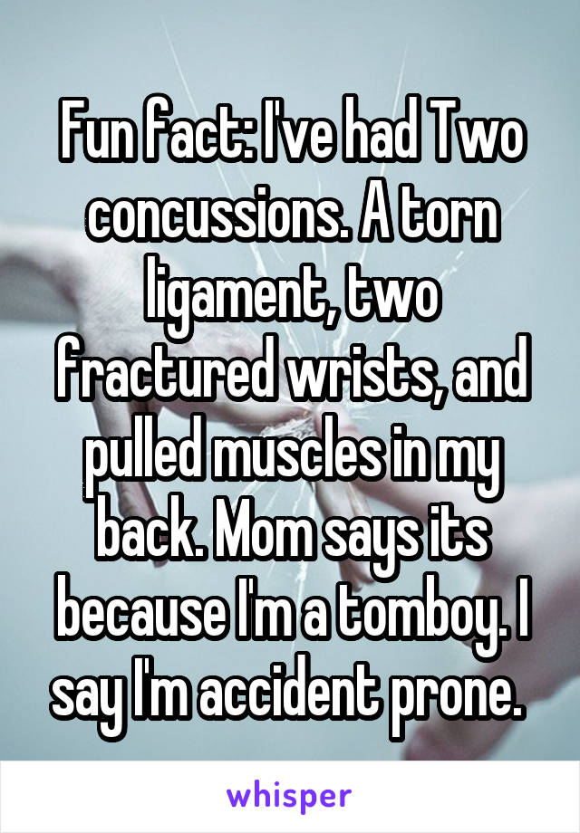 Fun fact: I've had Two concussions. A torn ligament, two fractured wrists, and pulled muscles in my back. Mom says its because I'm a tomboy. I say I'm accident prone. 