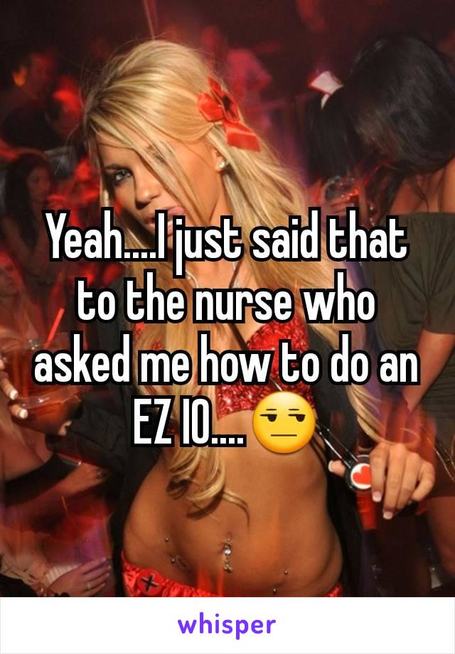 Yeah....I just said that to the nurse who asked me how to do an EZ IO....😒