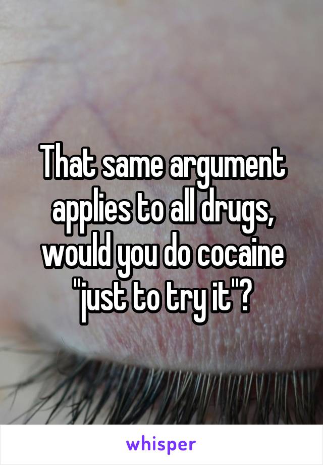 That same argument applies to all drugs, would you do cocaine "just to try it"?