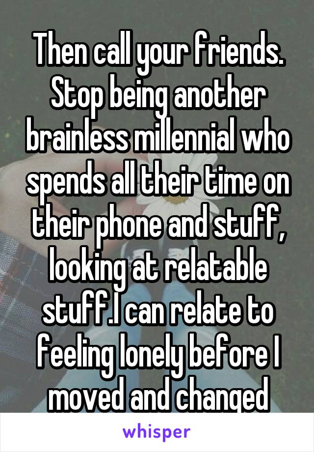 Then call your friends. Stop being another brainless millennial who spends all their time on their phone and stuff, looking at relatable stuff.I can relate to feeling lonely before I moved and changed