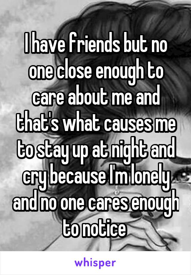 I have friends but no one close enough to care about me and that's what causes me to stay up at night and cry because I'm lonely and no one cares enough to notice 