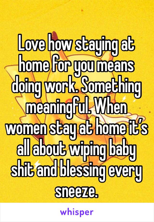 Love how staying at home for you means doing work. Something meaningful. When women stay at home it’s all about wiping baby shit and blessing every sneeze. 